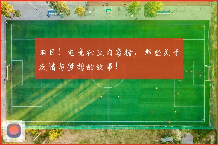 泪目!电竞社交内容榜,那些关于友情与梦想的故事!