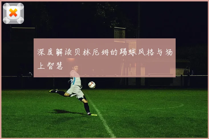 深度解读贝林厄姆的踢球风格与场上智慧