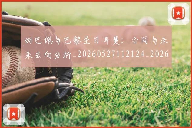 姆巴佩与巴黎圣日耳曼:合同与未来去向分析_20260527112124_20260609132727