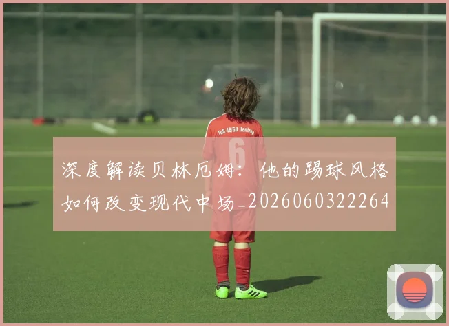 深度解读贝林厄姆：他的踢球风格如何改变现代中场_20260603222647
