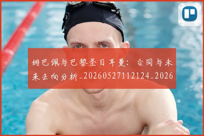 姆巴佩与巴黎圣日耳曼:合同与未来去向分析_20260527112124_20260609132727