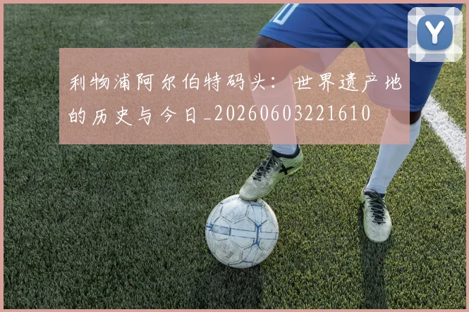 利物浦阿尔伯特码头:世界遗产地的历史与今日_20260603221610