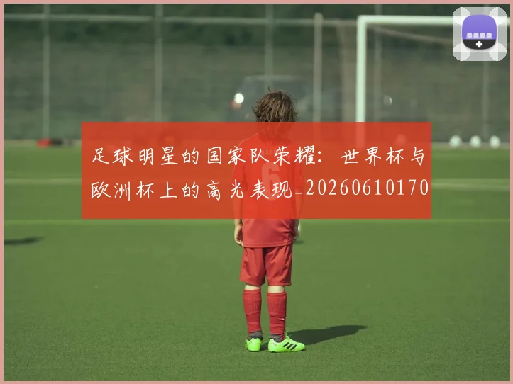 足球明星的国家队荣耀：世界杯与欧洲杯上的高光表现_20260610170330