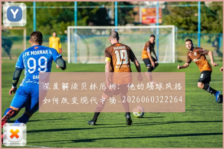 深度解读贝林厄姆：他的踢球风格如何改变现代中场_20260603222647